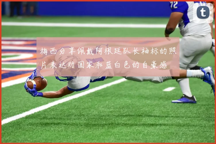 梅西分享佩戴阿根廷队长袖标的照片表达对国家和蓝白色的自豪感
