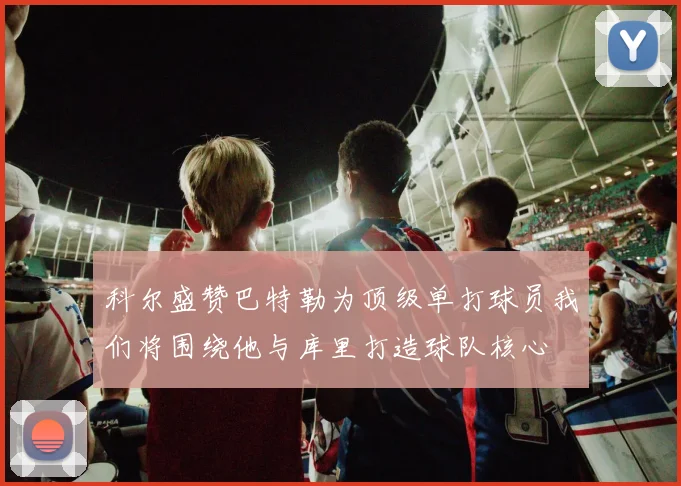 科尔盛赞巴特勒为顶级单打球员我们将围绕他与库里打造球队核心