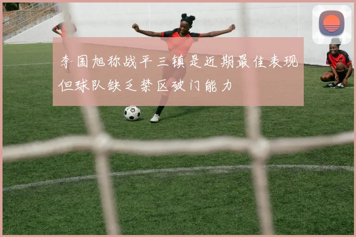 李国旭称战平三镇是近期最佳表现但球队缺乏禁区破门能力