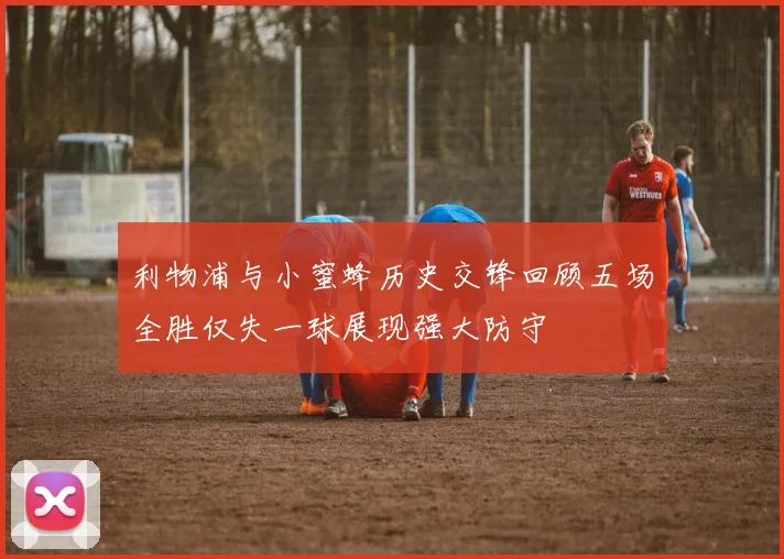 利物浦与小蜜蜂历史交锋回顾五场全胜仅失一球展现强大防守