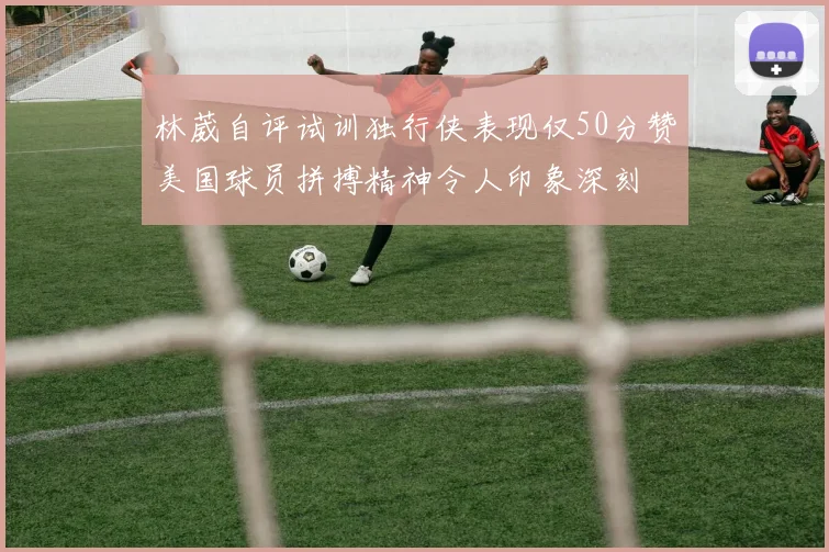 林葳自评试训独行侠表现仅50分赞美国球员拼搏精神令人印象深刻