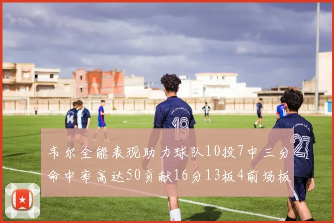 韦尔全能表现助力球队10投7中三分命中率高达50贡献16分13板4前场板
