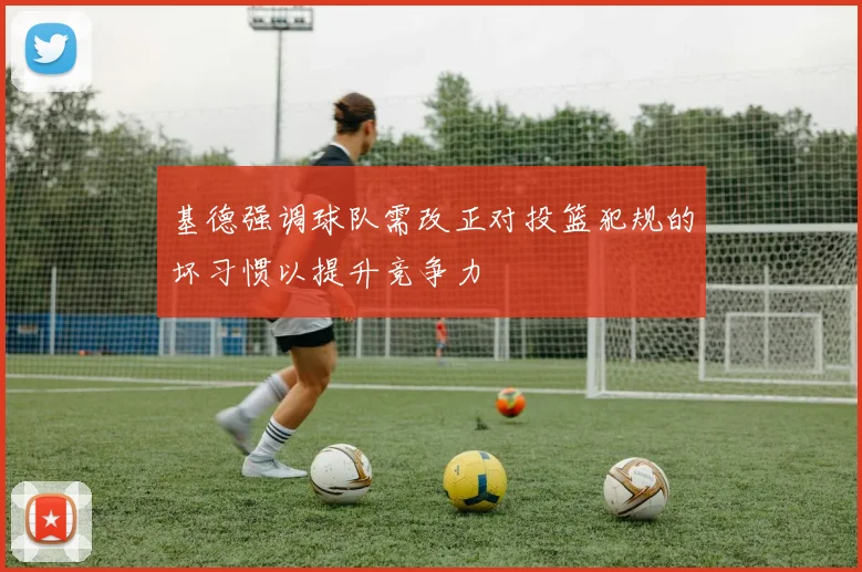 基德强调球队需改正对投篮犯规的坏习惯以提升竞争力