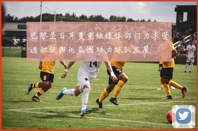 巴黎圣日耳曼重组媒体部门力求营造积极舆论氛围助力球队发展