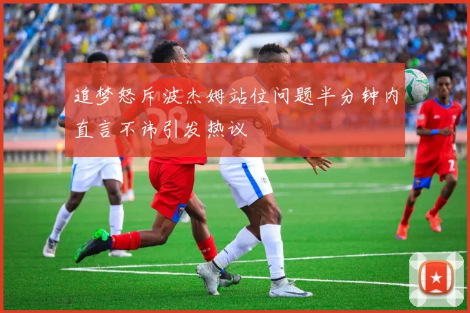 追梦怒斥波杰姆站位问题半分钟内直言不讳引发热议