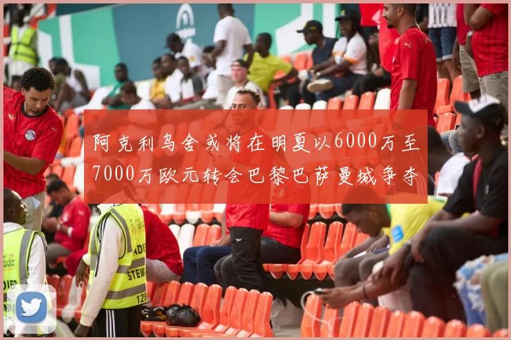 阿克利乌舍或将在明夏以6000万至7000万欧元转会巴黎巴萨曼城争夺战升级