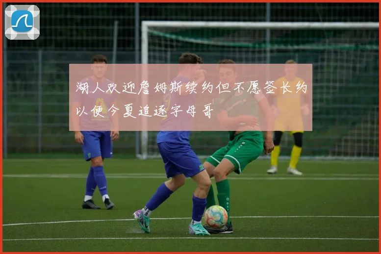 湖人欢迎詹姆斯续约但不愿签长约以便今夏追逐字母哥