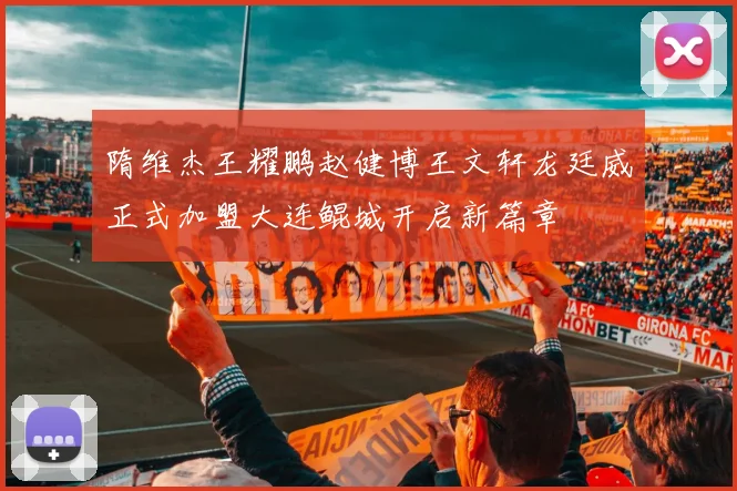 隋维杰王耀鹏赵健博王文轩龙廷威正式加盟大连鲲城开启新篇章