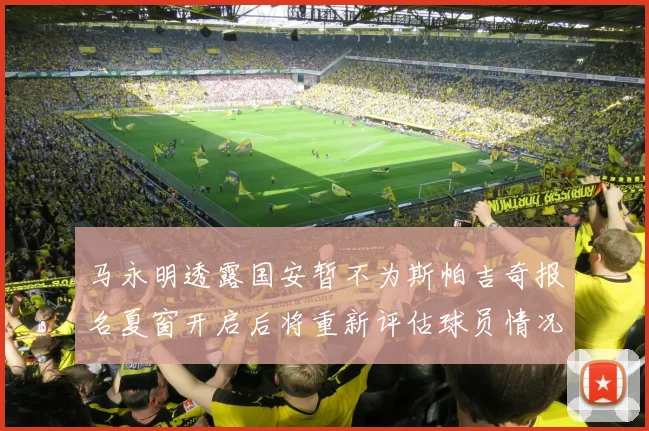 马永明透露国安暂不为斯帕吉奇报名夏窗开启后将重新评估球员情况