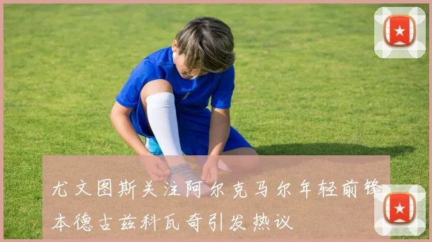 尤文图斯关注阿尔克马尔年轻前锋本德古兹科瓦奇引发热议