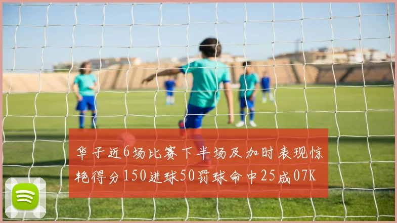 华子近6场比赛下半场及加时表现惊艳得分150进球50罚球命中25成07KB后首人