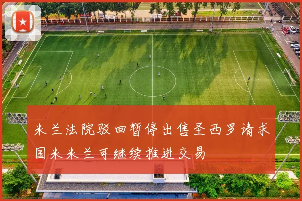 米兰法院驳回暂停出售圣西罗请求国米米兰可继续推进交易