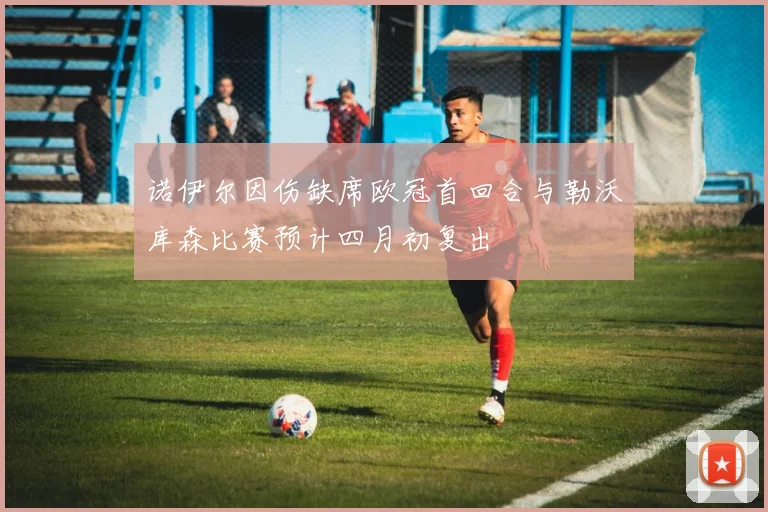 诺伊尔因伤缺席欧冠首回合与勒沃库森比赛预计四月初复出