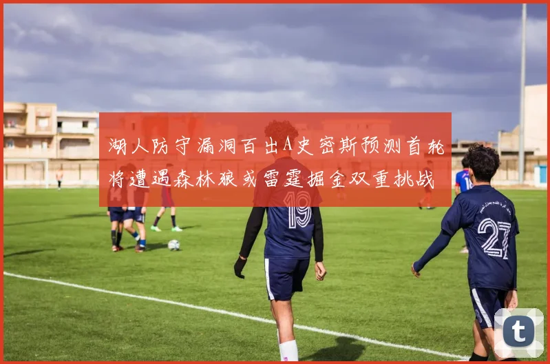 湖人防守漏洞百出A史密斯预测首轮将遭遇森林狼或雷霆掘金双重挑战