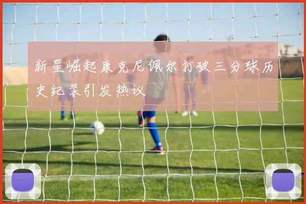 新星崛起康克尼佩尔打破三分球历史纪录引发热议