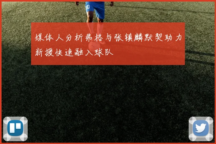 媒体人分析弗格与张镇麟默契助力新援快速融入球队