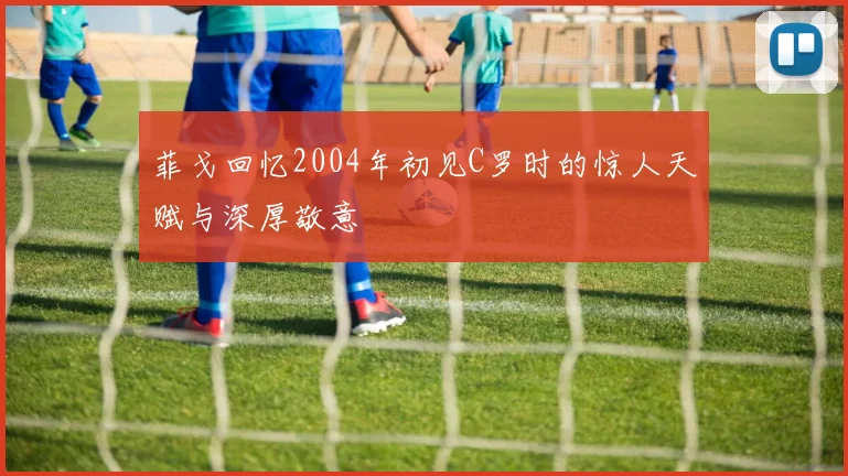 菲戈回忆2004年初见C罗时的惊人天赋与深厚敬意